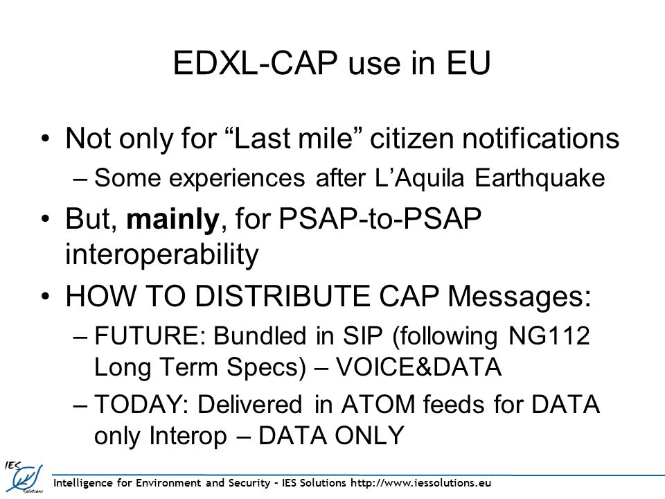 Intelligence for Environment and Security – IES Solutions   EDXL-CAP use in EU Not only for Last mile citizen notifications –Some experiences after L’Aquila Earthquake But, mainly, for PSAP-to-PSAP interoperability HOW TO DISTRIBUTE CAP Messages: –FUTURE: Bundled in SIP (following NG112 Long Term Specs) – VOICE&DATA –TODAY: Delivered in ATOM feeds for DATA only Interop – DATA ONLY