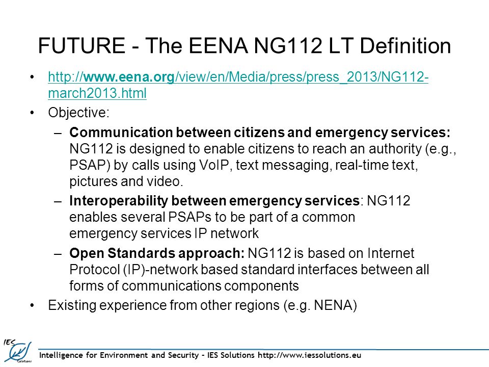 Intelligence for Environment and Security – IES Solutions   FUTURE - The EENA NG112 LT Definition   march2013.htmlhttp://  march2013.html Objective: –Communication between citizens and emergency services: NG112 is designed to enable citizens to reach an authority (e.g., PSAP) by calls using VoIP, text messaging, real-time text, pictures and video.