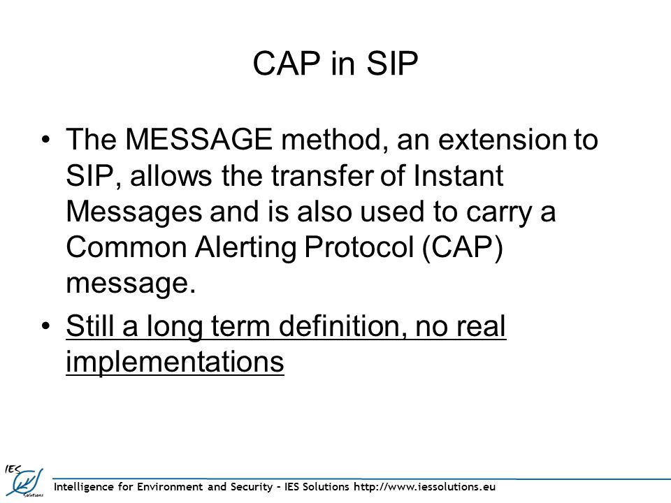 Intelligence for Environment and Security – IES Solutions   CAP in SIP The MESSAGE method, an extension to SIP, allows the transfer of Instant Messages and is also used to carry a Common Alerting Protocol (CAP) message.