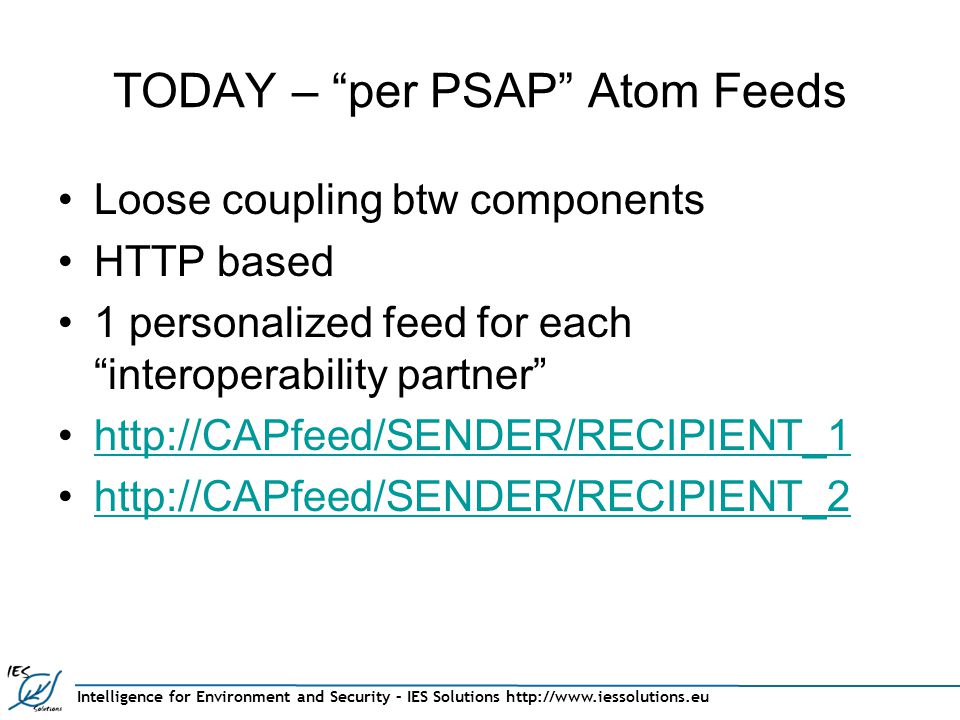 Intelligence for Environment and Security – IES Solutions   TODAY – per PSAP Atom Feeds Loose coupling btw components HTTP based 1 personalized feed for each interoperability partner