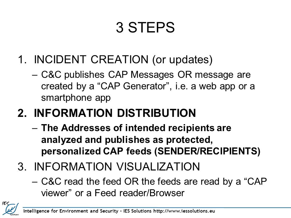 Intelligence for Environment and Security – IES Solutions   3 STEPS 1.INCIDENT CREATION (or updates) –C&C publishes CAP Messages OR message are created by a CAP Generator , i.e.