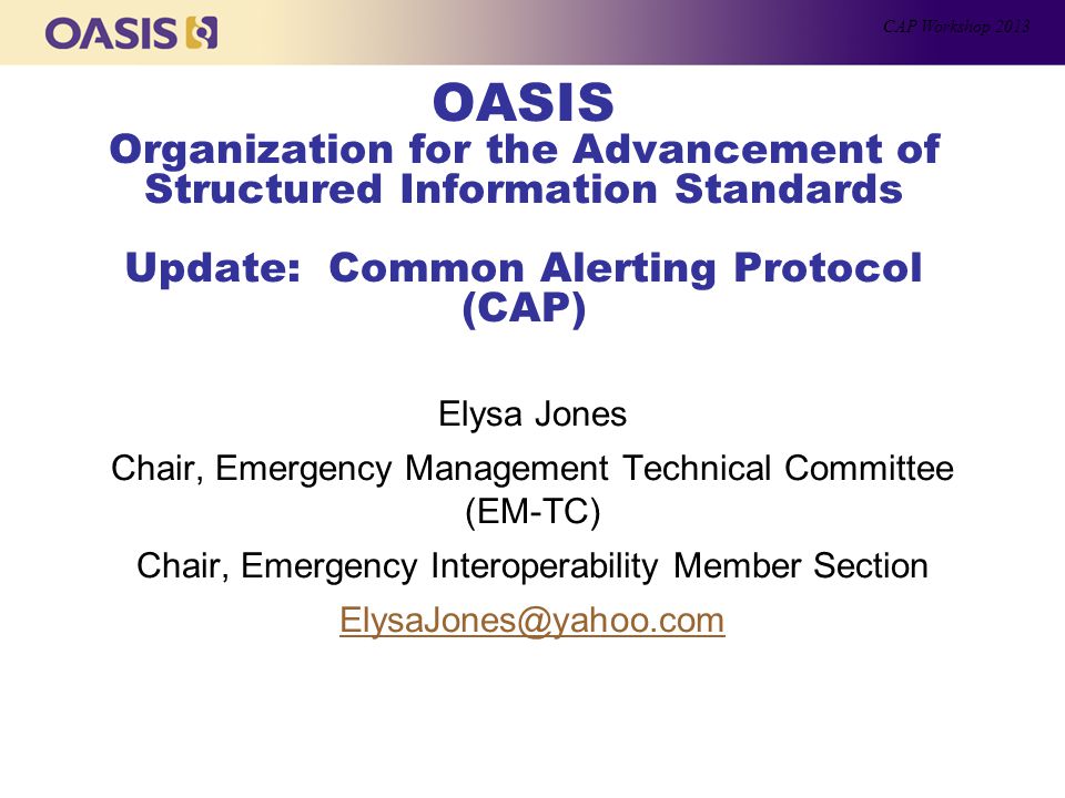 OASIS Organization for the Advancement of Structured Information Standards Update: Common Alerting Protocol (CAP) Elysa Jones Chair, Emergency Management Technical Committee (EM-TC) Chair, Emergency Interoperability Member Section CAP Workshop 2013