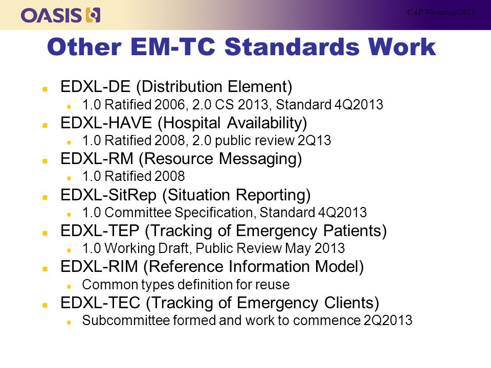 Other EM-TC Standards Work n EDXL-DE (Distribution Element) l 1.0 Ratified 2006, 2.0 CS 2013, Standard 4Q2013 n EDXL-HAVE (Hospital Availability) l 1.0 Ratified 2008, 2.0 public review 2Q13 n EDXL-RM (Resource Messaging) l 1.0 Ratified 2008 n EDXL-SitRep (Situation Reporting) l 1.0 Committee Specification, Standard 4Q2013 n EDXL-TEP (Tracking of Emergency Patients) l 1.0 Working Draft, Public Review May 2013 n EDXL-RIM (Reference Information Model) l Common types definition for reuse n EDXL-TEC (Tracking of Emergency Clients) l Subcommittee formed and work to commence 2Q2013 CAP Workshop 2013
