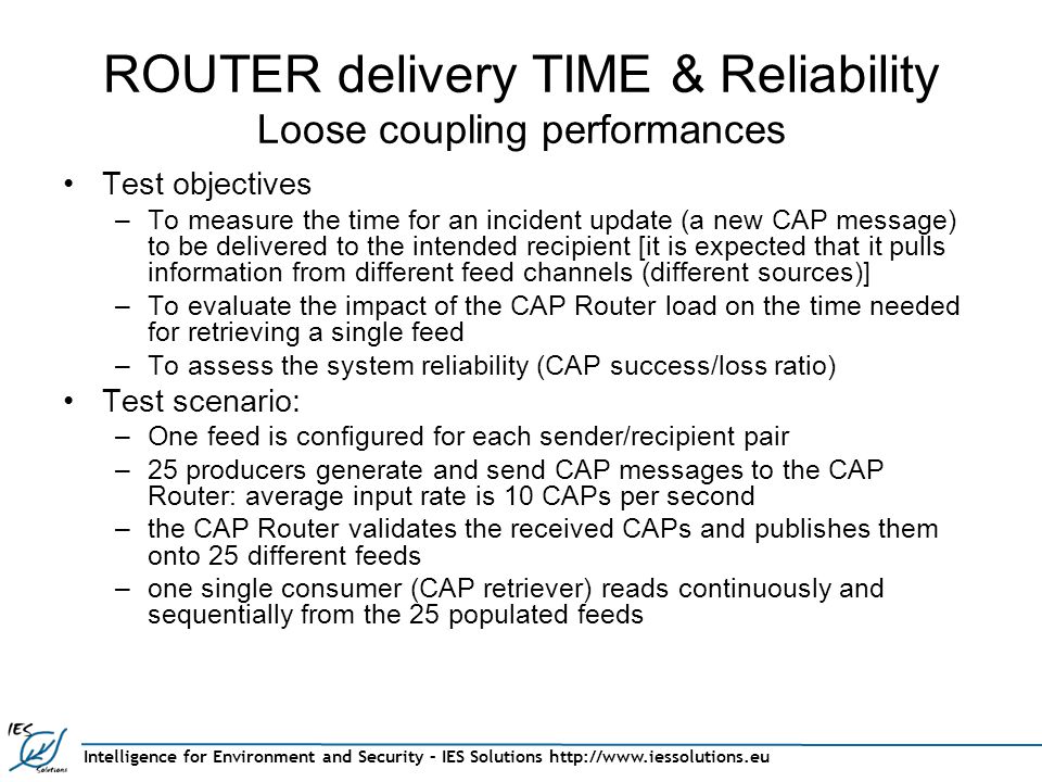 Intelligence for Environment and Security – IES Solutions   ROUTER delivery TIME & Reliability Loose coupling performances Test objectives –To measure the time for an incident update (a new CAP message) to be delivered to the intended recipient [it is expected that it pulls information from different feed channels (different sources)] –To evaluate the impact of the CAP Router load on the time needed for retrieving a single feed –To assess the system reliability (CAP success/loss ratio) Test scenario: –One feed is configured for each sender/recipient pair –25 producers generate and send CAP messages to the CAP Router: average input rate is 10 CAPs per second –the CAP Router validates the received CAPs and publishes them onto 25 different feeds –one single consumer (CAP retriever) reads continuously and sequentially from the 25 populated feeds