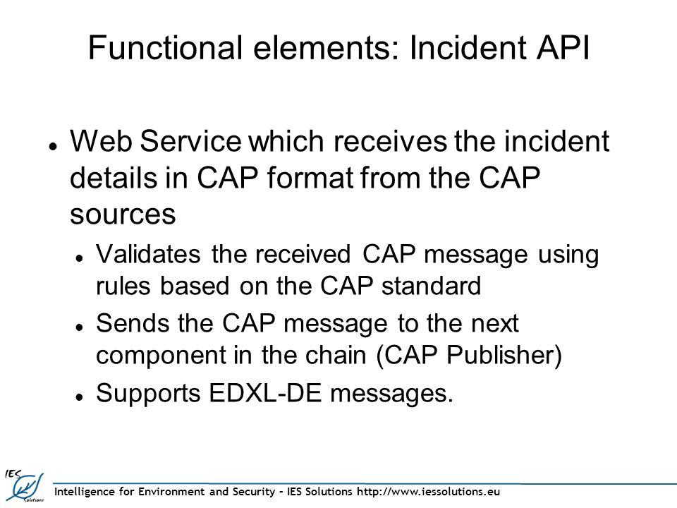 Functional elements: Incident API Web Service which receives the incident details in CAP format from the CAP sources Validates the received CAP message using rules based on the CAP standard Sends the CAP message to the next component in the chain (CAP Publisher) Supports EDXL-DE messages.