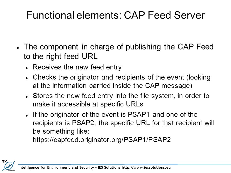 Intelligence for Environment and Security – IES Solutions   Functional elements: CAP Feed Server The component in charge of publishing the CAP Feed to the right feed URL Receives the new feed entry Checks the originator and recipients of the event (looking at the information carried inside the CAP message) Stores the new feed entry into the file system, in order to make it accessible at specific URLs If the originator of the event is PSAP1 and one of the recipients is PSAP2, the specific URL for that recipient will be something like: