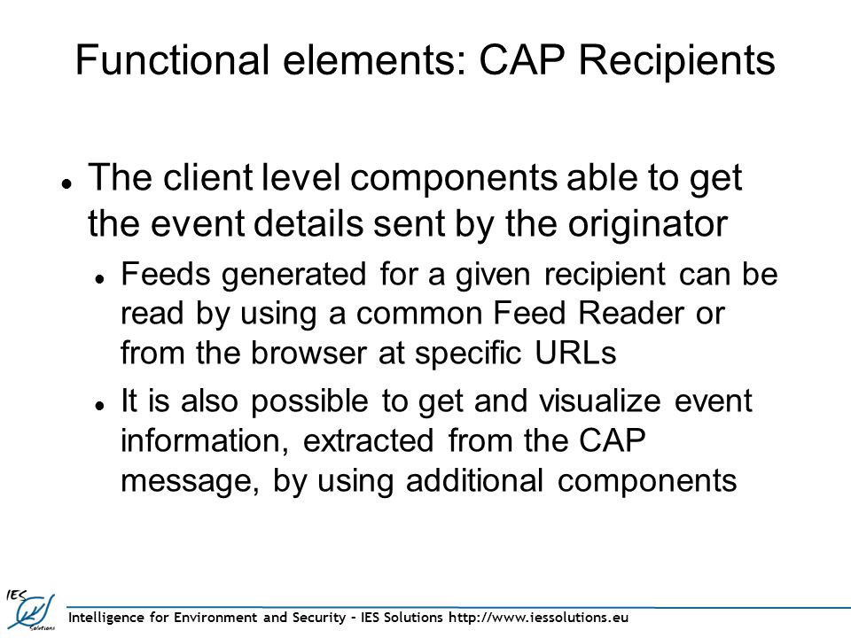 Intelligence for Environment and Security – IES Solutions   Functional elements: CAP Recipients The client level components able to get the event details sent by the originator Feeds generated for a given recipient can be read by using a common Feed Reader or from the browser at specific URLs It is also possible to get and visualize event information, extracted from the CAP message, by using additional components