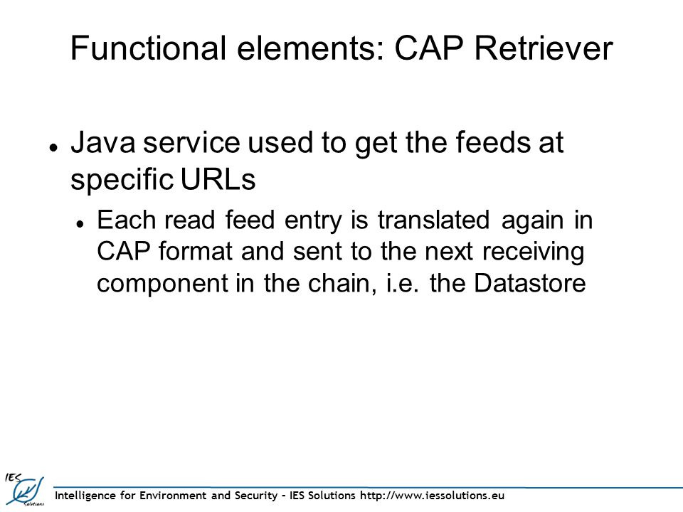 Intelligence for Environment and Security – IES Solutions   Functional elements: CAP Retriever Java service used to get the feeds at specific URLs Each read feed entry is translated again in CAP format and sent to the next receiving component in the chain, i.e.