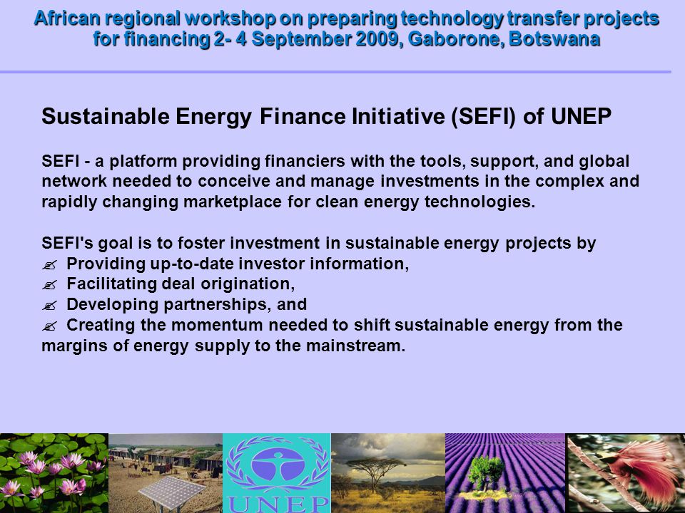 African regional workshop on preparing technology transfer projects for financing 2- 4 September 2009, Gaborone, Botswana Sustainable Energy Finance Initiative (SEFI) of UNEP SEFI - a platform providing financiers with the tools, support, and global network needed to conceive and manage investments in the complex and rapidly changing marketplace for clean energy technologies.