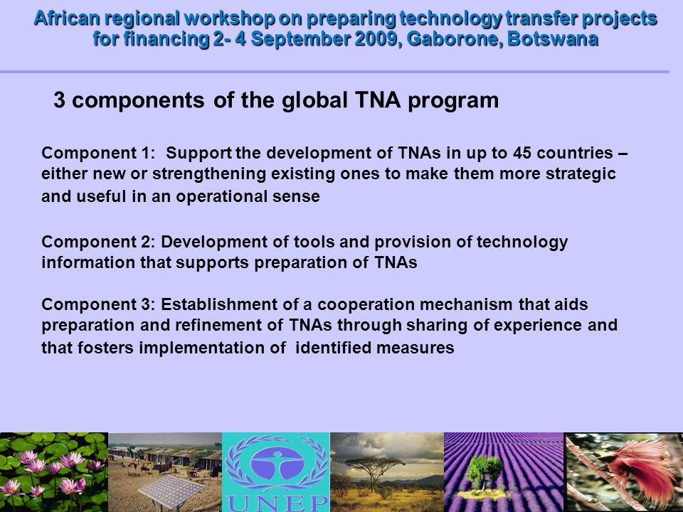 African regional workshop on preparing technology transfer projects for financing 2- 4 September 2009, Gaborone, Botswana 3 components of the global TNA program Component 1: Support the development of TNAs in up to 45 countries – either new or strengthening existing ones to make them more strategic and useful in an operational sense Component 2: Development of tools and provision of technology information that supports preparation of TNAs Component 3: Establishment of a cooperation mechanism that aids preparation and refinement of TNAs through sharing of experience and that fosters implementation of identified measures