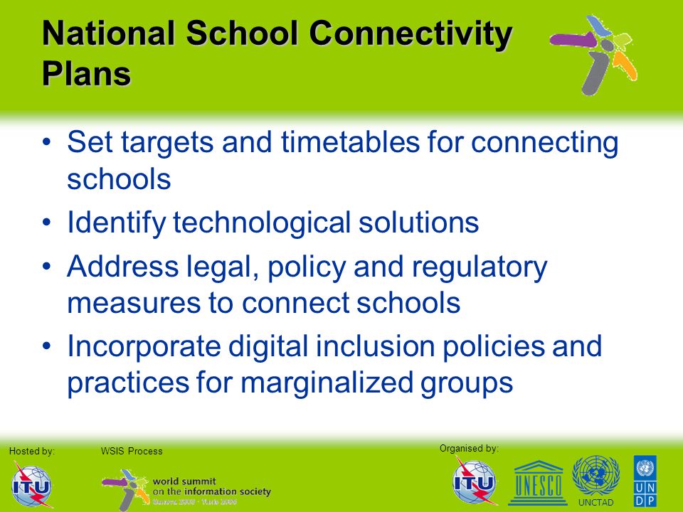 Organised by: Hosted by:WSIS Process UNCTAD National School Connectivity Plans Set targets and timetables for connecting schools Identify technological solutions Address legal, policy and regulatory measures to connect schools Incorporate digital inclusion policies and practices for marginalized groups