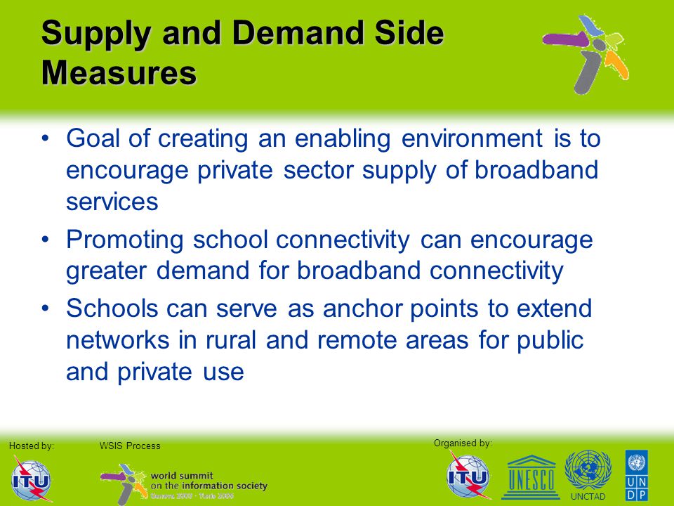 Organised by: Hosted by:WSIS Process UNCTAD Supply and Demand Side Measures Goal of creating an enabling environment is to encourage private sector supply of broadband services Promoting school connectivity can encourage greater demand for broadband connectivity Schools can serve as anchor points to extend networks in rural and remote areas for public and private use