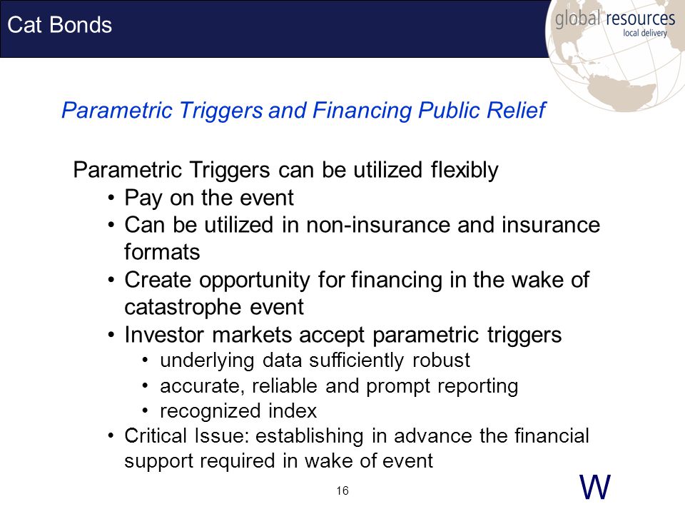 W 16 Cat Bonds Parametric Triggers and Financing Public Relief Parametric Triggers can be utilized flexibly Pay on the event Can be utilized in non-insurance and insurance formats Create opportunity for financing in the wake of catastrophe event Investor markets accept parametric triggers underlying data sufficiently robust accurate, reliable and prompt reporting recognized index Critical Issue: establishing in advance the financial support required in wake of event