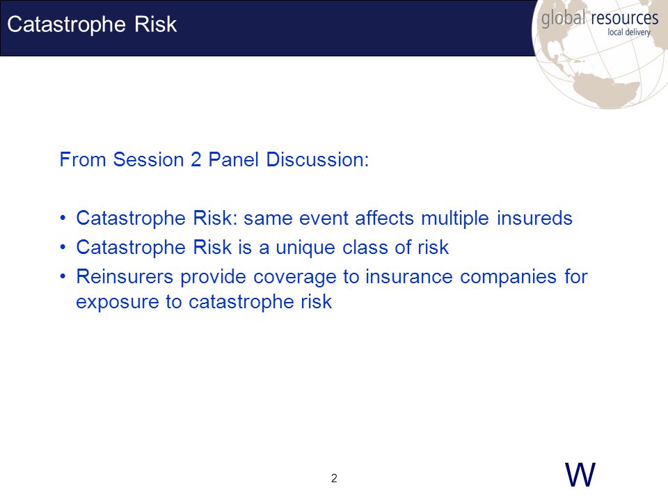 W 2 Catastrophe Risk From Session 2 Panel Discussion: Catastrophe Risk: same event affects multiple insureds Catastrophe Risk is a unique class of risk Reinsurers provide coverage to insurance companies for exposure to catastrophe risk