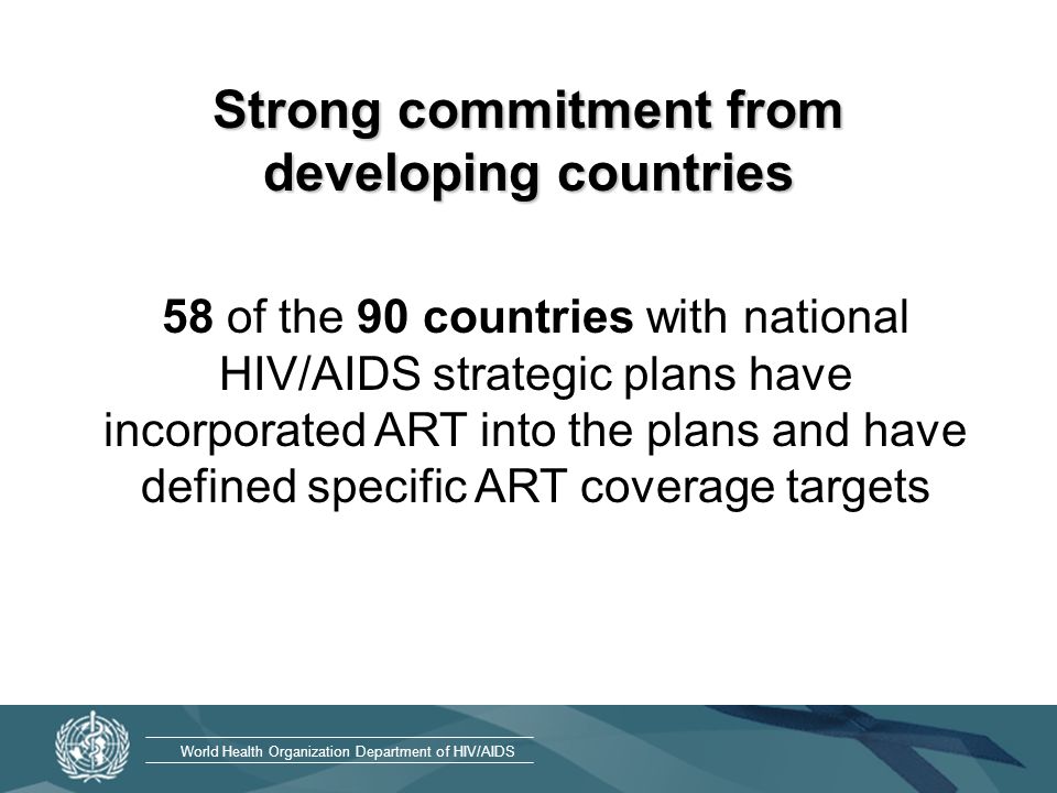 World Health Organization Department of HIV/AIDS Strong commitment from developing countries 58 of the 90 countries with national HIV/AIDS strategic plans have incorporated ART into the plans and have defined specific ART coverage targets