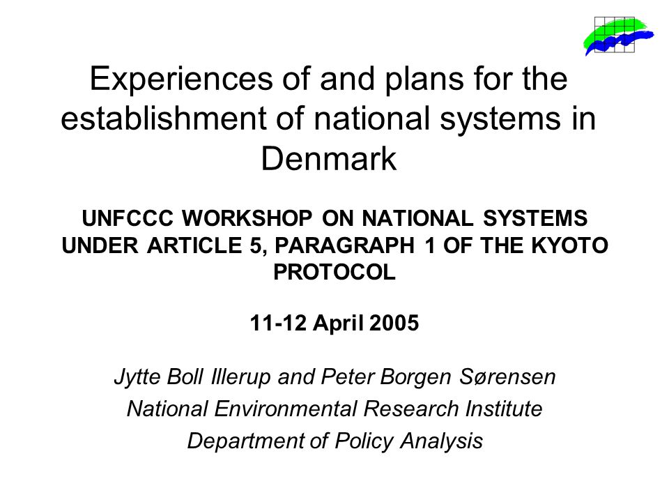 Experiences of and plans for the establishment of national systems in Denmark UNFCCC WORKSHOP ON NATIONAL SYSTEMS UNDER ARTICLE 5, PARAGRAPH 1 OF THE KYOTO PROTOCOL April 2005 Jytte Boll Illerup and Peter Borgen Sørensen National Environmental Research Institute Department of Policy Analysis