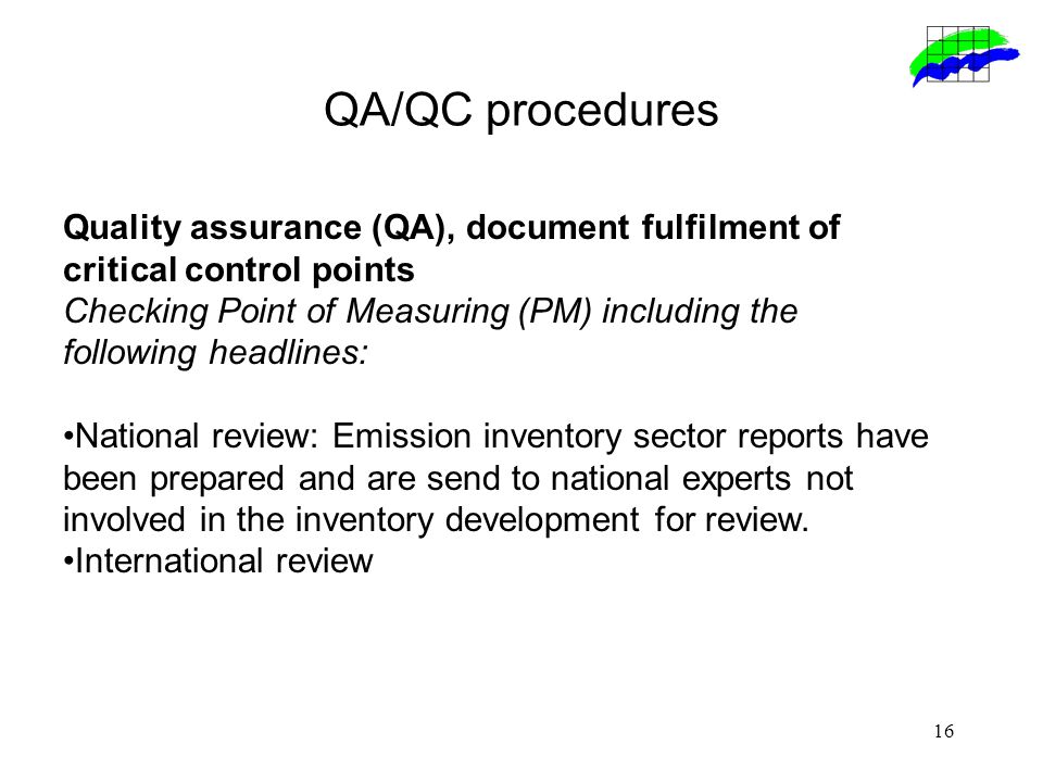 16 QA/QC procedures Quality assurance (QA), document fulfilment of critical control points Checking Point of Measuring (PM) including the following headlines: National review: Emission inventory sector reports have been prepared and are send to national experts not involved in the inventory development for review.
