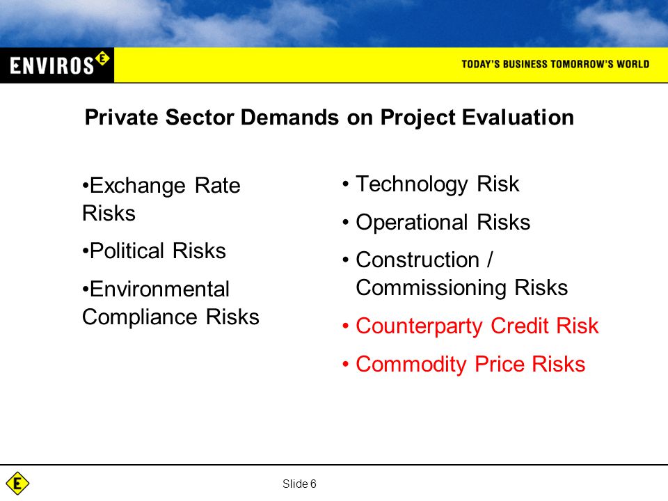 Slide 6 Private Sector Demands on Project Evaluation Technology Risk Operational Risks Construction / Commissioning Risks Counterparty Credit Risk Commodity Price Risks Exchange Rate Risks Political Risks Environmental Compliance Risks
