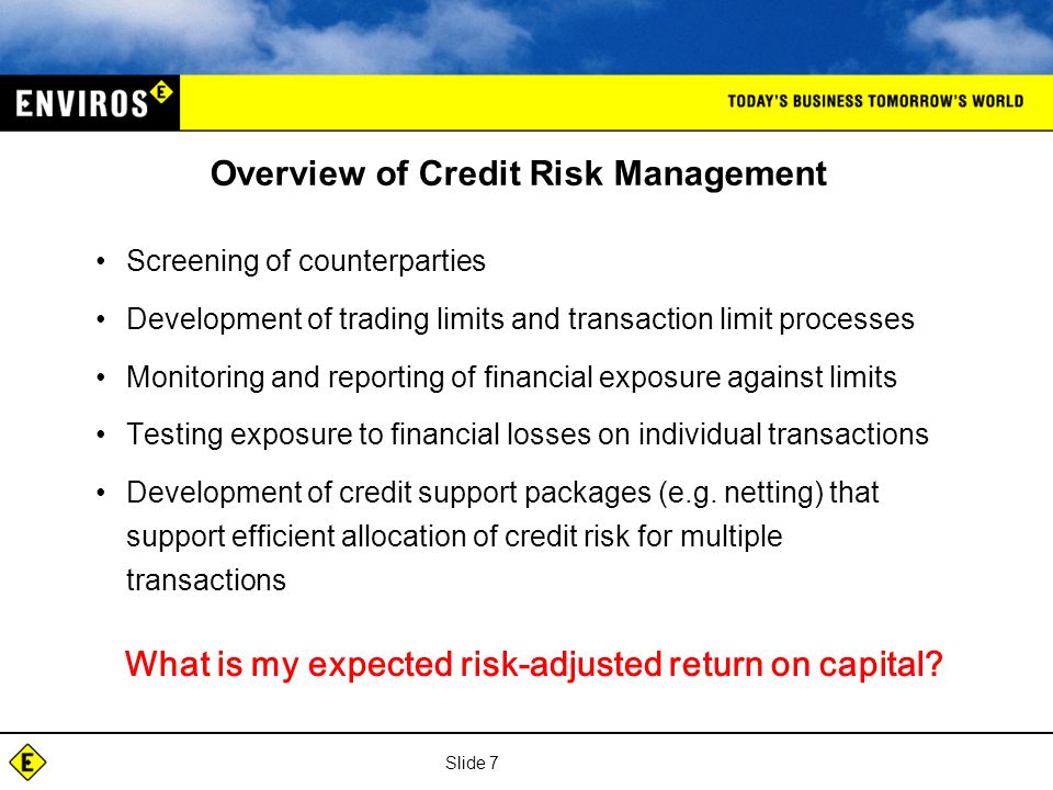 Slide 7 Overview of Credit Risk Management Screening of counterparties Development of trading limits and transaction limit processes Monitoring and reporting of financial exposure against limits Testing exposure to financial losses on individual transactions Development of credit support packages (e.g.