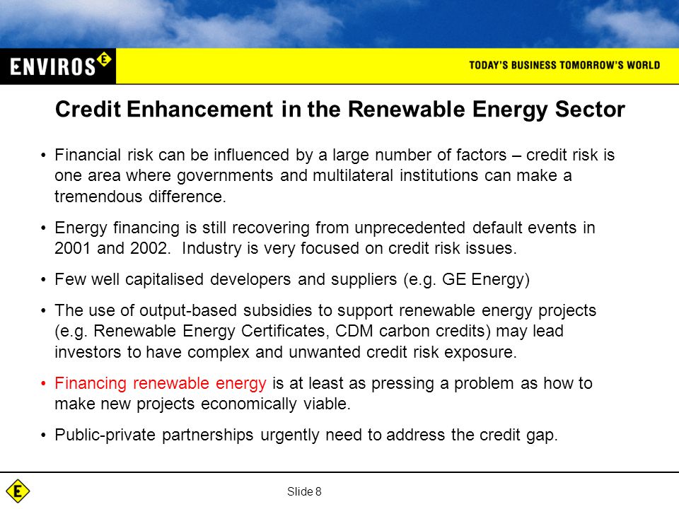 Slide 8 Credit Enhancement in the Renewable Energy Sector Financial risk can be influenced by a large number of factors – credit risk is one area where governments and multilateral institutions can make a tremendous difference.