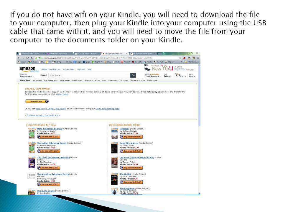 If you do not have wifi on your Kindle, you will need to download the file to your computer, then plug your Kindle into your computer using the USB cable that came with it, and you will need to move the file from your computer to the documents folder on your Kindle.