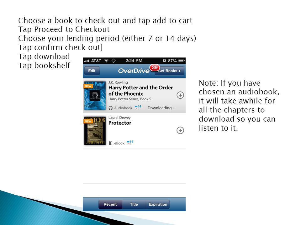Choose a book to check out and tap add to cart Tap Proceed to Checkout Choose your lending period (either 7 or 14 days) Tap confirm check out] Tap download Tap bookshelf Note: If you have chosen an audiobook, it will take awhile for all the chapters to download so you can listen to it.