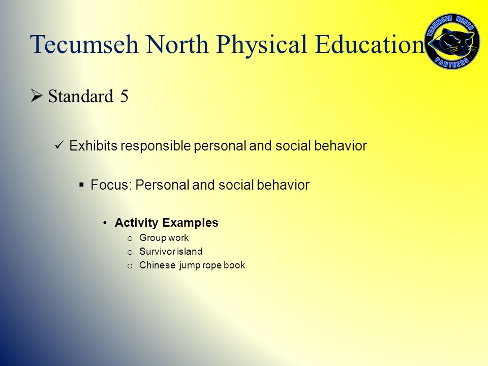  Standard 5 Exhibits responsible personal and social behavior  Focus: Personal and social behavior Activity Examples o Group work o Survivor island o Chinese jump rope book Tecumseh North Physical Education