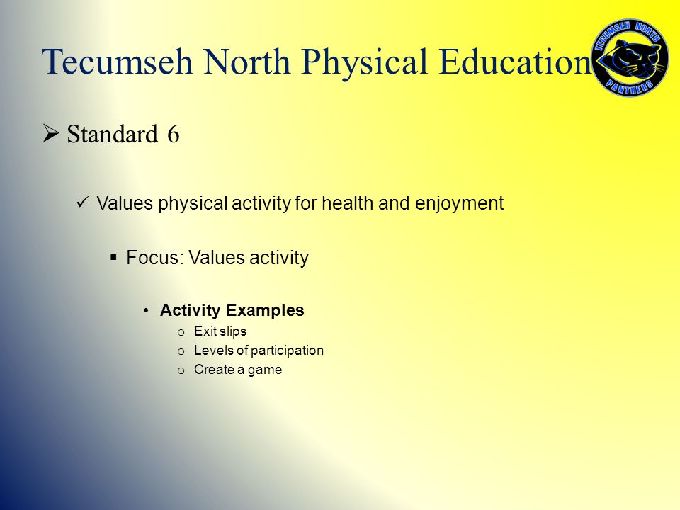  Standard 6 Values physical activity for health and enjoyment  Focus: Values activity Activity Examples o Exit slips o Levels of participation o Create a game Tecumseh North Physical Education