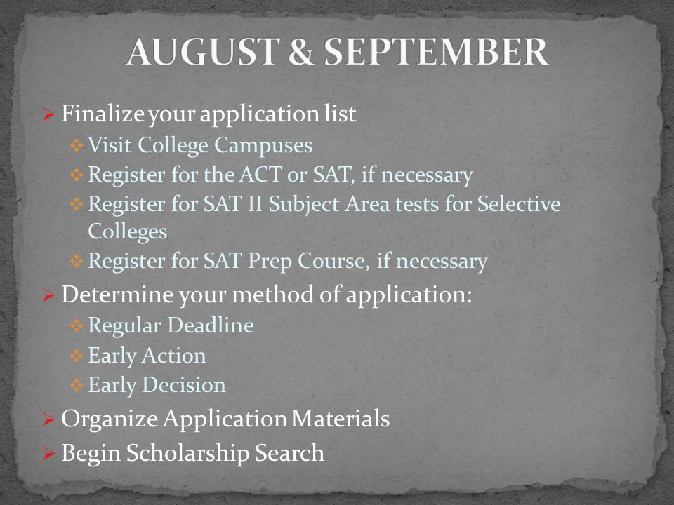  Finalize your application list  Visit College Campuses  Register for the ACT or SAT, if necessary  Register for SAT II Subject Area tests for Selective Colleges  Register for SAT Prep Course, if necessary  Determine your method of application:  Regular Deadline  Early Action  Early Decision  Organize Application Materials  Begin Scholarship Search