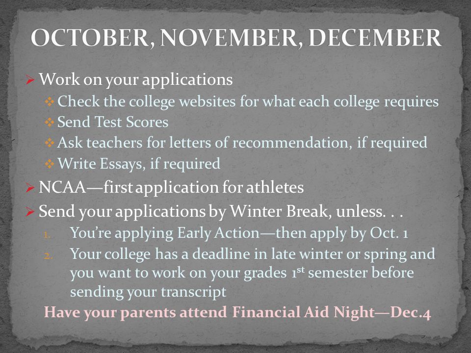  Work on your applications  Check the college websites for what each college requires  Send Test Scores  Ask teachers for letters of recommendation, if required  Write Essays, if required  NCAA—first application for athletes  Send your applications by Winter Break, unless...