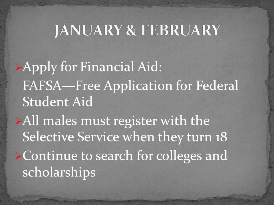  Apply for Financial Aid: FAFSA—Free Application for Federal Student Aid  All males must register with the Selective Service when they turn 18  Continue to search for colleges and scholarships
