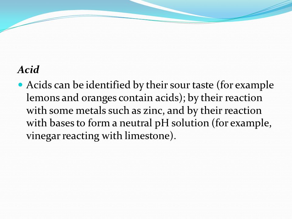 Acid Acids can be identified by their sour taste (for example lemons and oranges contain acids); by their reaction with some metals such as zinc, and by their reaction with bases to form a neutral pH solution (for example, vinegar reacting with limestone).