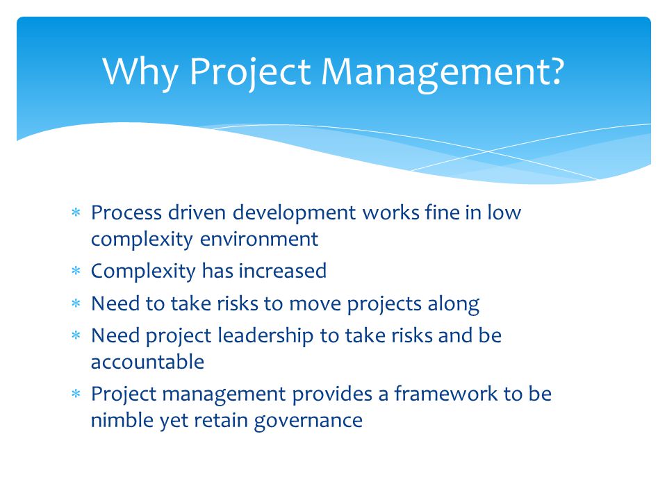  Process driven development works fine in low complexity environment  Complexity has increased  Need to take risks to move projects along  Need project leadership to take risks and be accountable  Project management provides a framework to be nimble yet retain governance Why Project Management