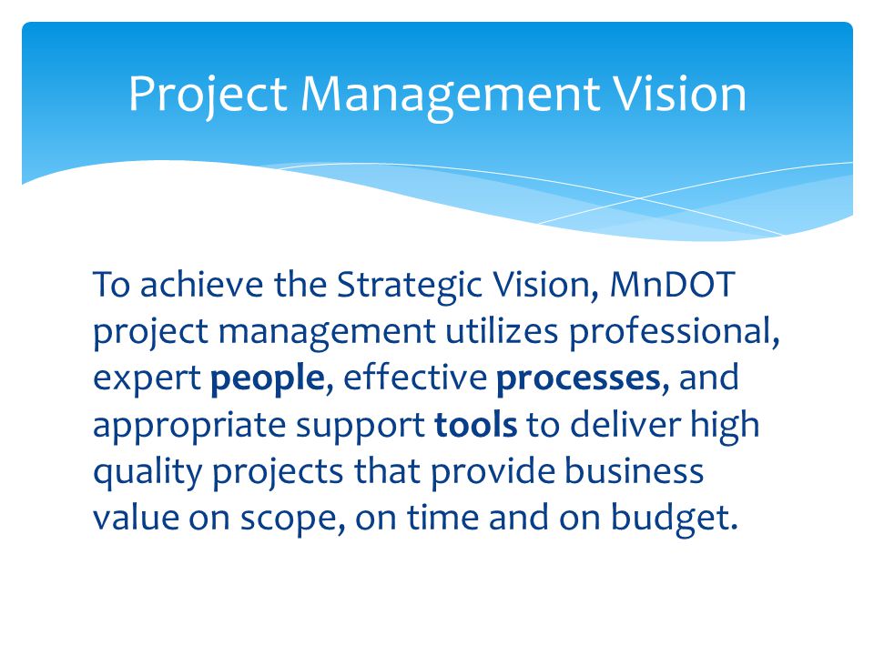 To achieve the Strategic Vision, MnDOT project management utilizes professional, expert people, effective processes, and appropriate support tools to deliver high quality projects that provide business value on scope, on time and on budget.