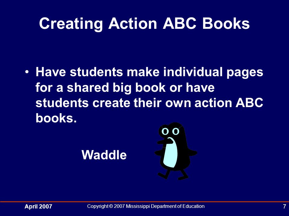 April 2007 Copyright © 2007 Mississippi Department of Education 7 Creating Action ABC Books Have students make individual pages for a shared big book or have students create their own action ABC books.