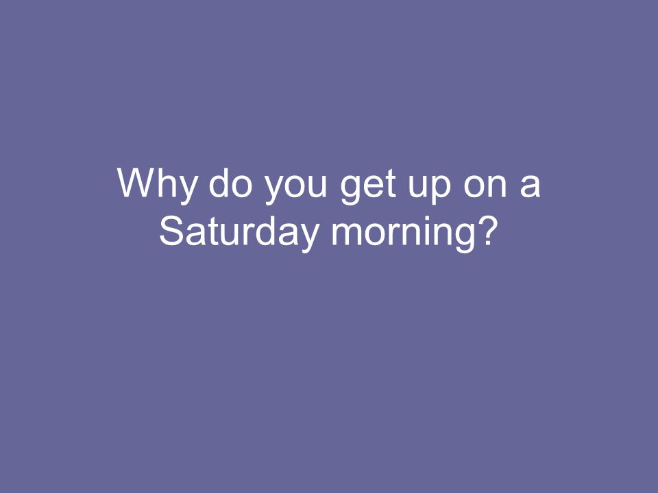 Why do you get up on a Saturday morning