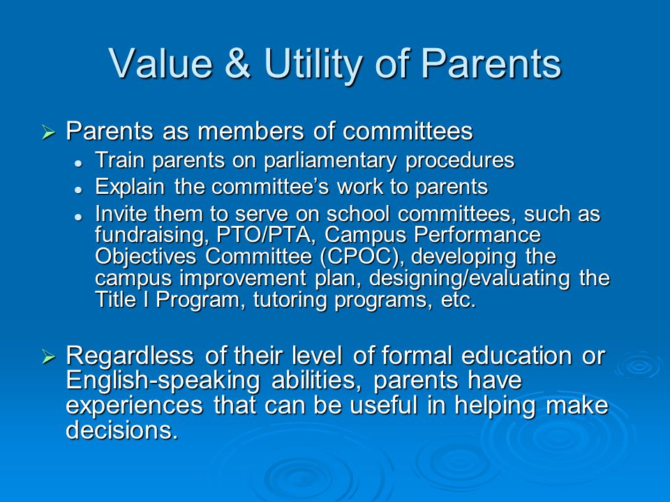 Value & Utility of Parents  Parents as members of committees Train parents on parliamentary procedures Train parents on parliamentary procedures Explain the committee’s work to parents Explain the committee’s work to parents Invite them to serve on school committees, such as fundraising, PTO/PTA, Campus Performance Objectives Committee (CPOC), developing the campus improvement plan, designing/evaluating the Title I Program, tutoring programs, etc.