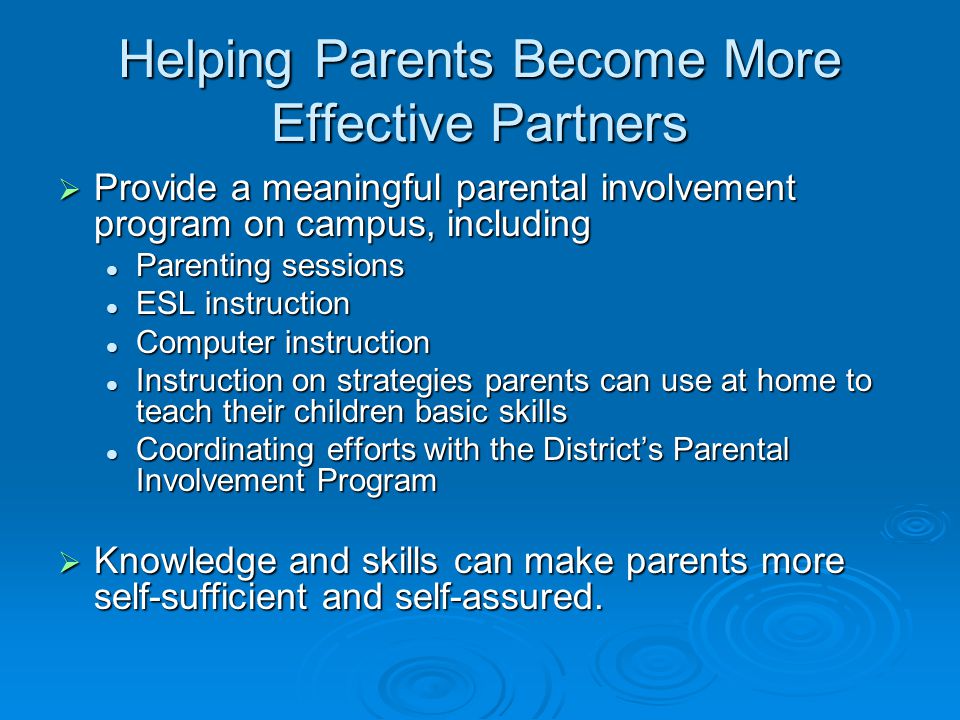 Helping Parents Become More Effective Partners  Provide a meaningful parental involvement program on campus, including Parenting sessions Parenting sessions ESL instruction ESL instruction Computer instruction Computer instruction Instruction on strategies parents can use at home to teach their children basic skills Instruction on strategies parents can use at home to teach their children basic skills Coordinating efforts with the District’s Parental Involvement Program Coordinating efforts with the District’s Parental Involvement Program  Knowledge and skills can make parents more self-sufficient and self-assured.