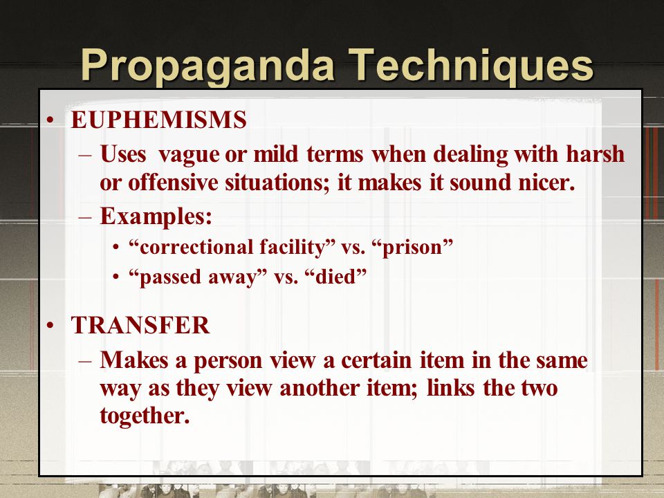 Propaganda Techniques EUPHEMISMS –Uses vague or mild terms when dealing with harsh or offensive situations; it makes it sound nicer.