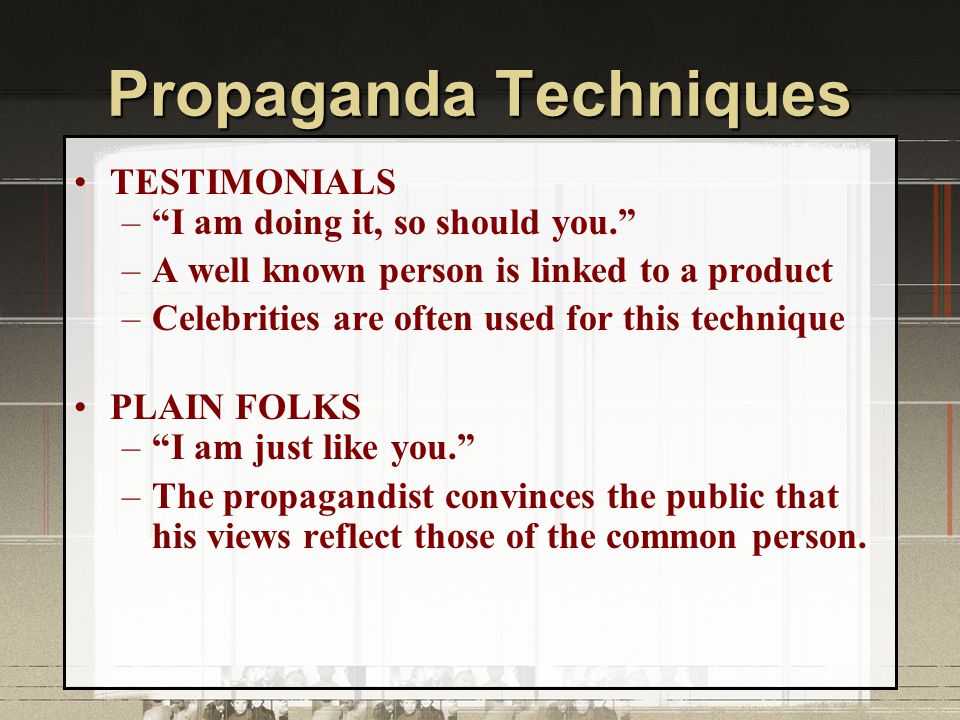 Propaganda Techniques TESTIMONIALS – I am doing it, so should you. –A well known person is linked to a product –Celebrities are often used for this technique PLAIN FOLKS – I am just like you. –The propagandist convinces the public that his views reflect those of the common person.