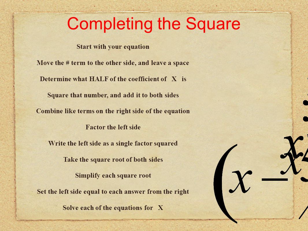 Completing the Square Start with your equation Move the # term to the other side, and leave a space Determine what HALF of the coefficient of X is Factor the left side Write the left side as a single factor squared Take the square root of both sides Simplify each square root Set the left side equal to each answer from the right Solve each of the equations for X Combine like terms on the right side of the equation Square that number, and add it to both sides