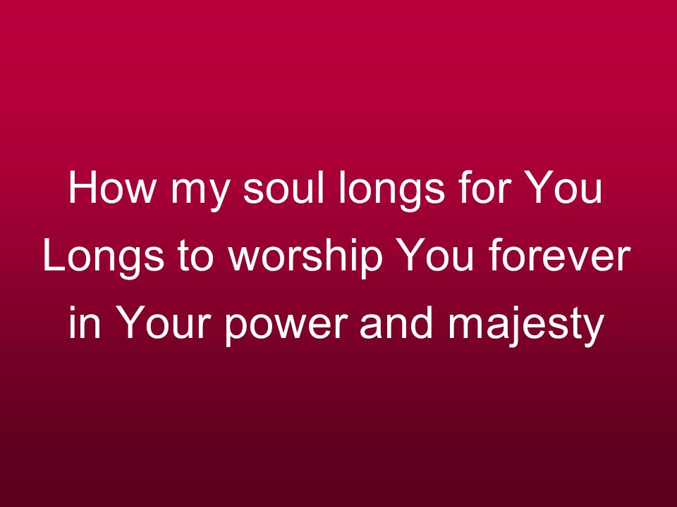 How my soul longs for You Longs to worship You forever in Your power and majesty