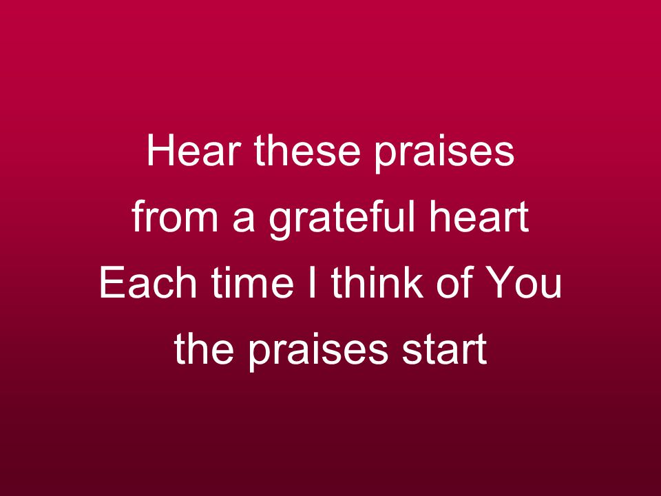 Hear these praises from a grateful heart Each time I think of You the praises start