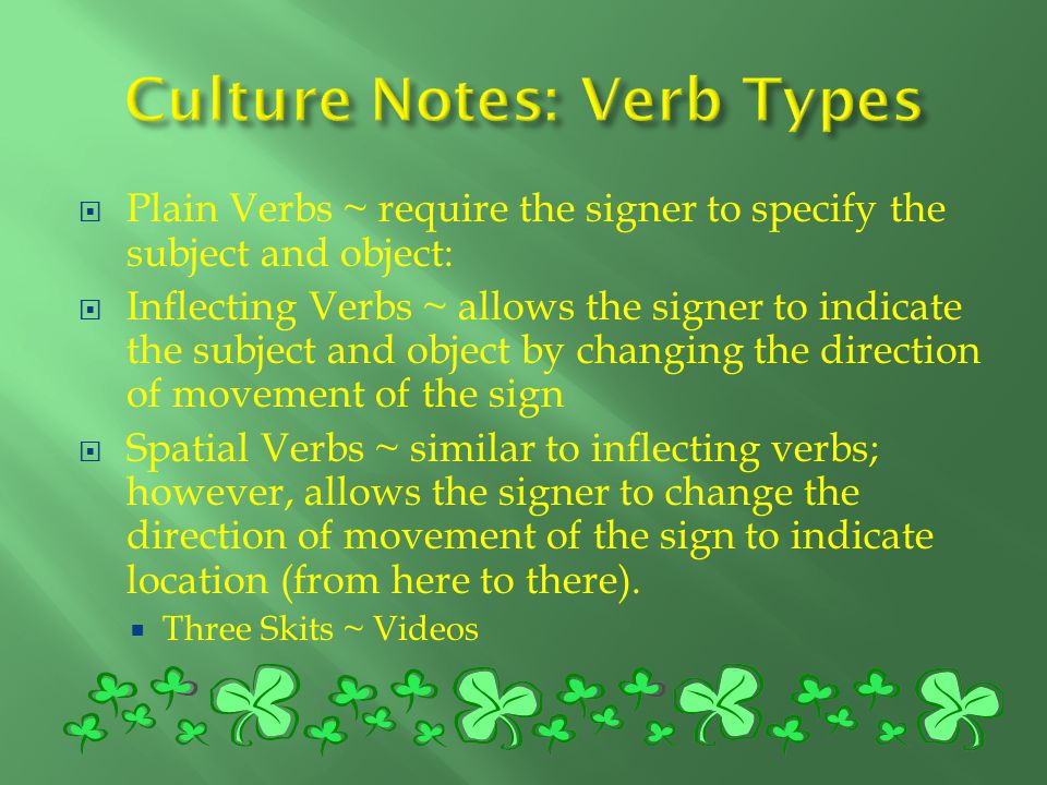  Plain Verbs ~ require the signer to specify the subject and object:  Inflecting Verbs ~ allows the signer to indicate the subject and object by changing the direction of movement of the sign  Spatial Verbs ~ similar to inflecting verbs; however, allows the signer to change the direction of movement of the sign to indicate location (from here to there).