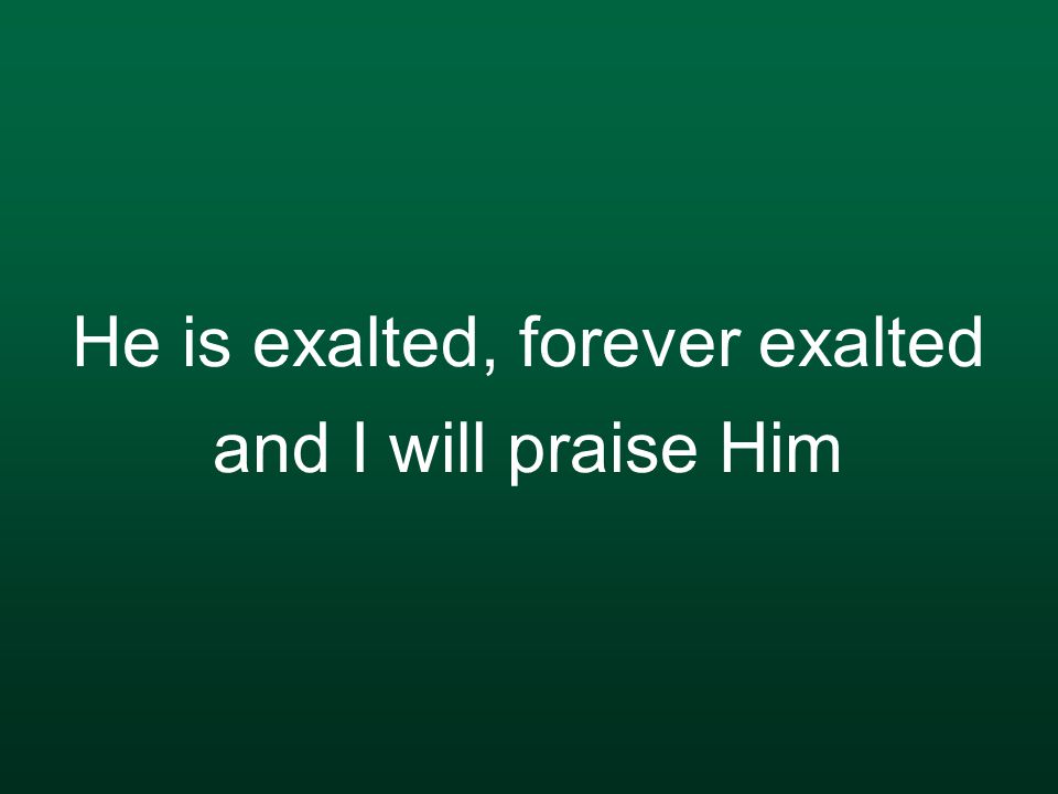 He is exalted, forever exalted and I will praise Him