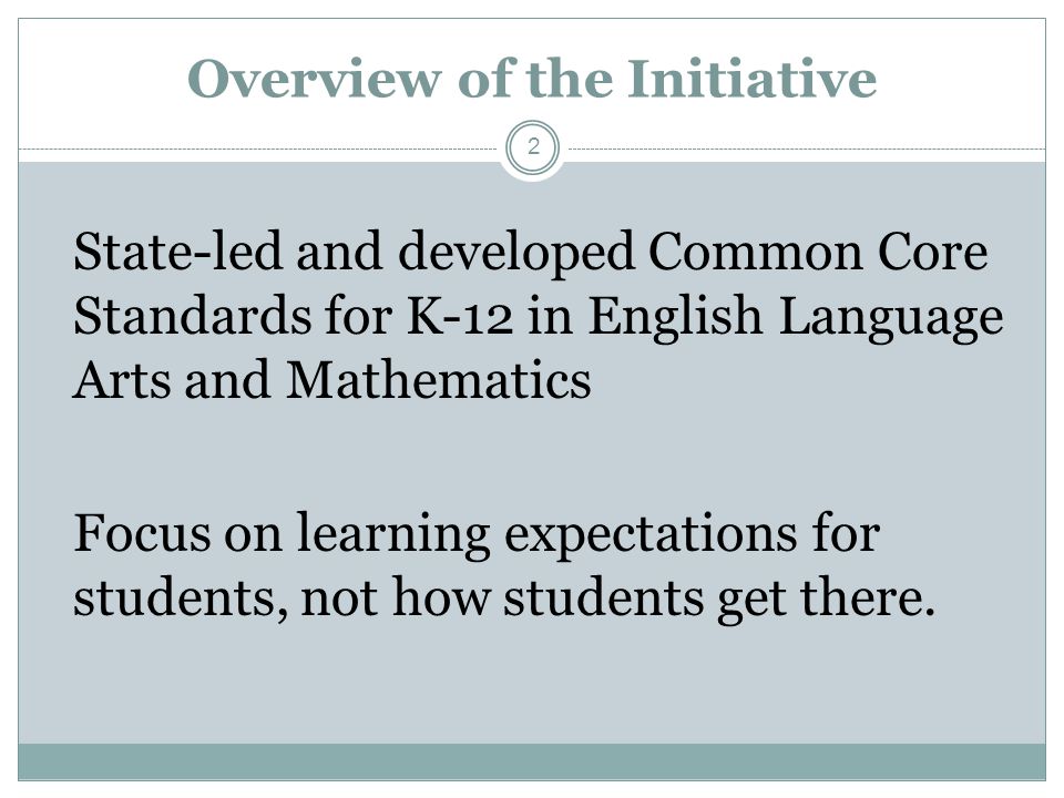 Overview of the Initiative State-led and developed Common Core Standards for K-12 in English Language Arts and Mathematics Focus on learning expectations for students, not how students get there.