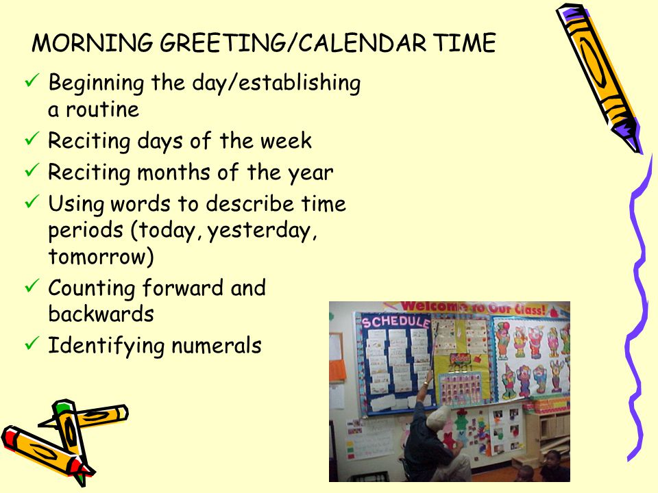 MORNING GREETING/CALENDAR TIME Beginning the day/establishing a routine Reciting days of the week Reciting months of the year Using words to describe time periods (today, yesterday, tomorrow) Counting forward and backwards Identifying numerals
