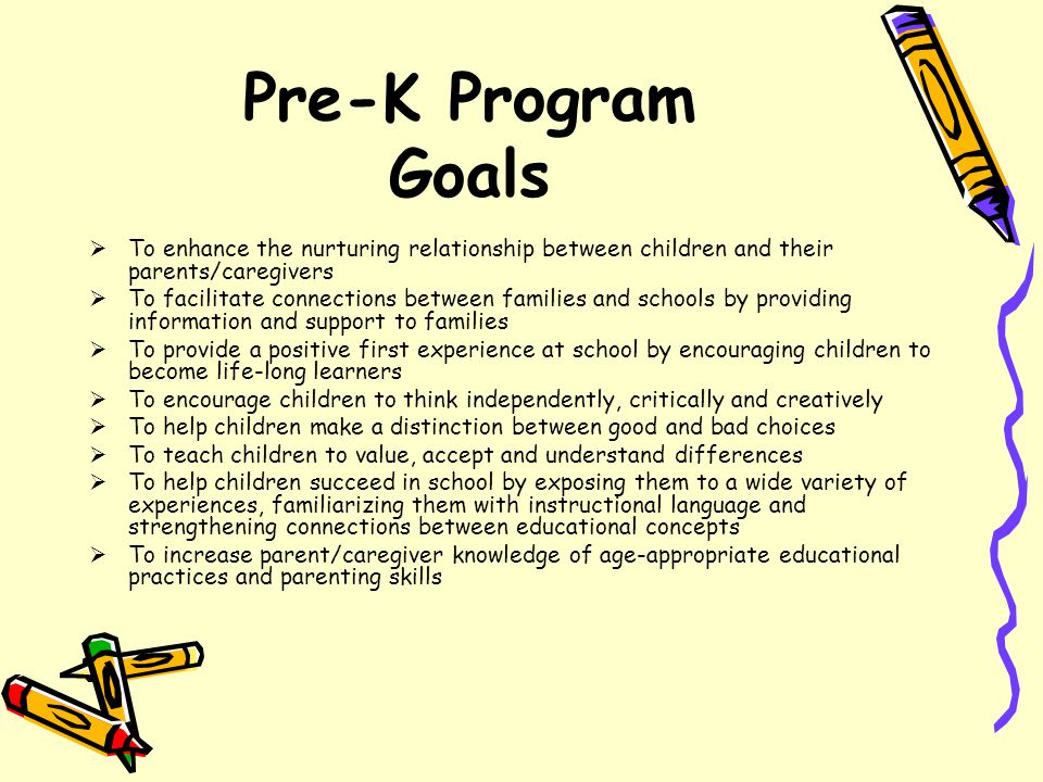 Pre-K Program Goals  To enhance the nurturing relationship between children and their parents/caregivers  To facilitate connections between families and schools by providing information and support to families  To provide a positive first experience at school by encouraging children to become life-long learners  To encourage children to think independently, critically and creatively  To help children make a distinction between good and bad choices  To teach children to value, accept and understand differences  To help children succeed in school by exposing them to a wide variety of experiences, familiarizing them with instructional language and strengthening connections between educational concepts  To increase parent/caregiver knowledge of age-appropriate educational practices and parenting skills