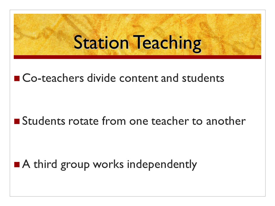 Station Teaching Co-teachers divide content and students Students rotate from one teacher to another A third group works independently