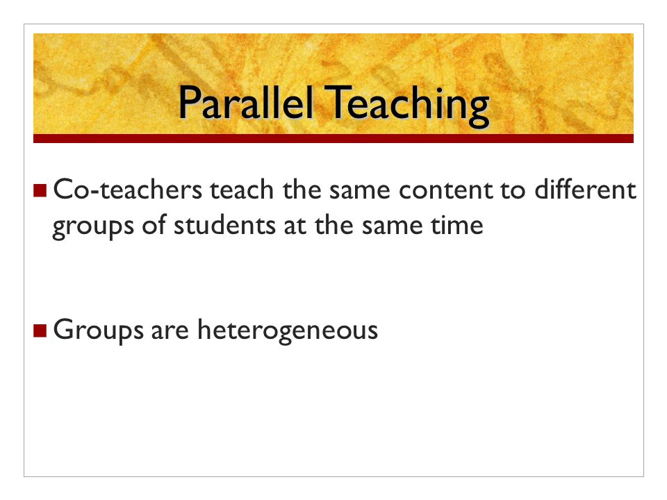 Parallel Teaching Co-teachers teach the same content to different groups of students at the same time Groups are heterogeneous